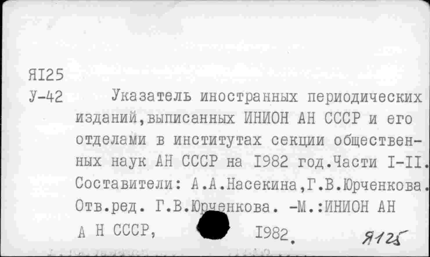 ﻿Я125
У-42 Указатель иностранных периодических изданий,выписанных ИНИОН АН СССР и его отделами в институтах секции общественных наук АН СССР на 1982 год.Части 1-11. Составители: А.А.Насекина,Г.В.Юрченкова Отв.ред. Г.В.Юшенкова. -М.:ИНИОН АН А Н СССР, О 1982.